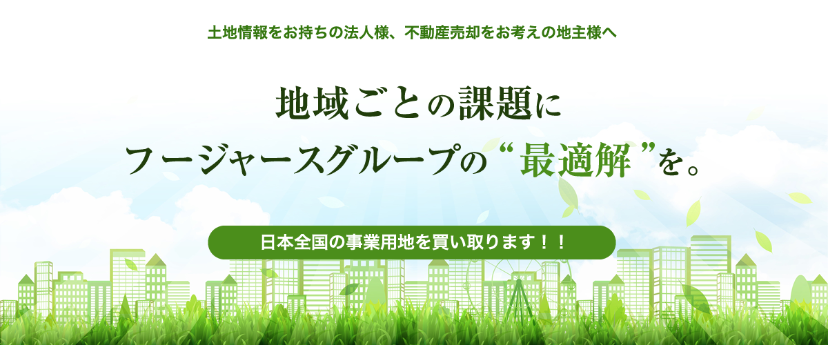 土地情報をお持ちの法人様、不動産の売却をお考えの地主様へ 地域ごとの課題にフージャースグループの“最適解”を。 日本全国の事業用地を買い取ります!!